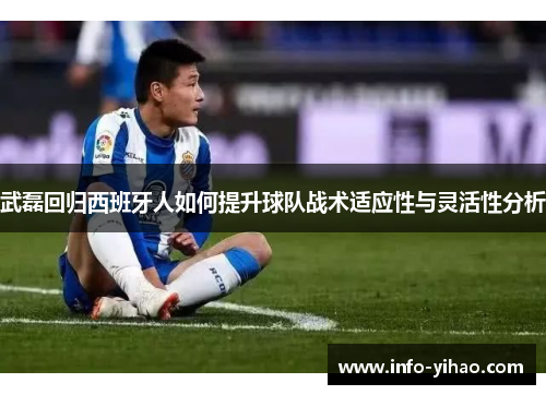 武磊回归西班牙人如何提升球队战术适应性与灵活性分析