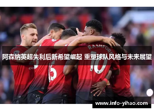 阿森纳英超失利后新希望崛起 重塑球队风格与未来展望