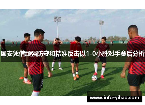 国安凭借顽强防守和精准反击以1-0小胜对手赛后分析