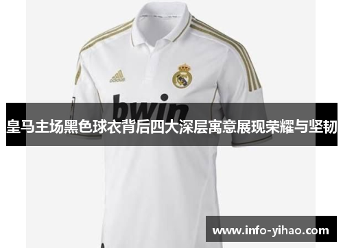 皇马主场黑色球衣背后四大深层寓意展现荣耀与坚韧